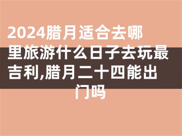 2024腊月适合去哪里旅游什么日子去玩最吉利,腊月二十四能出门吗