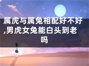 属虎与属兔相配好不好,男虎女兔能白头到老吗