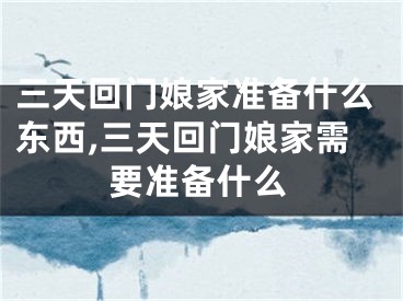 三天回门娘家准备什么东西,三天回门娘家需要准备什么