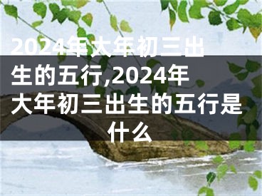 2024年大年初三出生的五行,2024年大年初三出生的五行是什么
