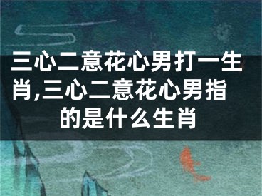 三心二意花心男打一生肖,三心二意花心男指的是什么生肖