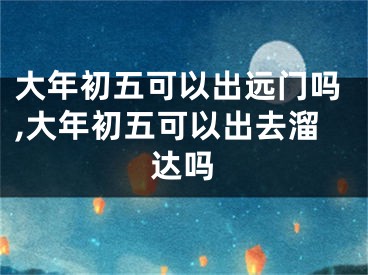 大年初五可以出远门吗,大年初五可以出去溜达吗