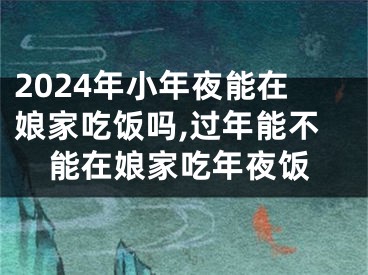 2024年小年夜能在娘家吃饭吗,过年能不能在娘家吃年夜饭