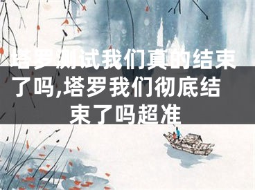 塔罗测试我们真的结束了吗,塔罗我们彻底结束了吗超准