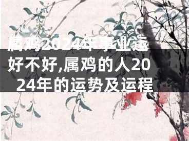 属鸡2024年事业运好不好,属鸡的人2024年的运势及运程