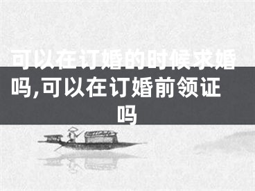 可以在订婚的时候求婚吗,可以在订婚前领证吗