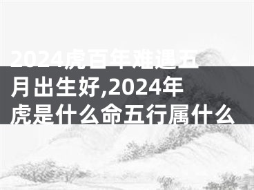 2024虎百年难遇五月出生好,2024年虎是什么命五行属什么