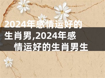 2024年感情运好的生肖男,2024年感情运好的生肖男生