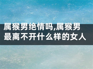 属猴男绝情吗,属猴男最离不开什么样的女人