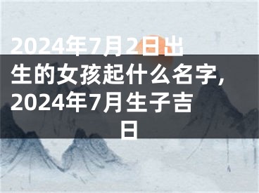 2024年7月2日出生的女孩起什么名字,2024年7月生子吉日