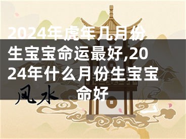2024年虎年几月份生宝宝命运最好,2024年什么月份生宝宝命好