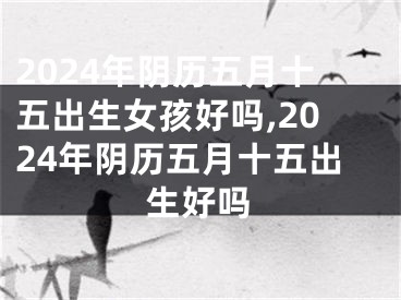 2024年阴历五月十五出生女孩好吗,2024年阴历五月十五出生好吗