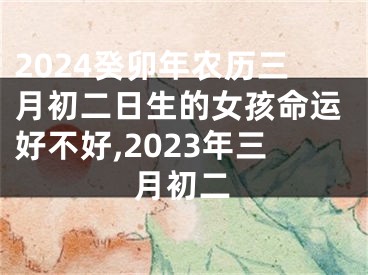 2024癸卯年农历三月初二日生的女孩命运好不好,2023年三月初二