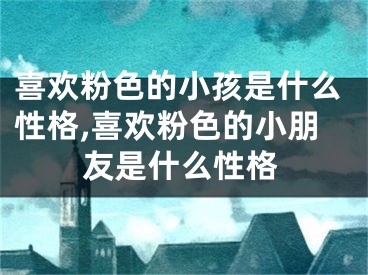 喜欢粉色的小孩是什么性格,喜欢粉色的小朋友是什么性格