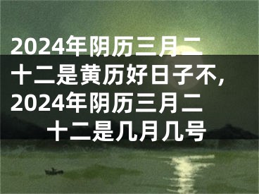 2024年阴历三月二十二是黄历好日子不,2024年阴历三月二十二是几月几号