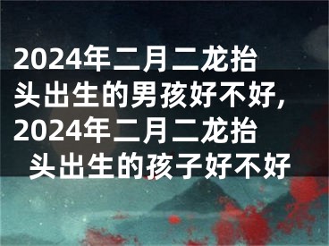 2024年二月二龙抬头出生的男孩好不好,2024年二月二龙抬头出生的孩子好不好