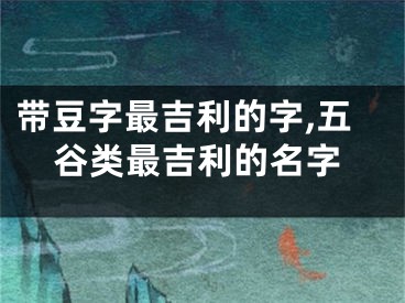 带豆字最吉利的字,五谷类最吉利的名字