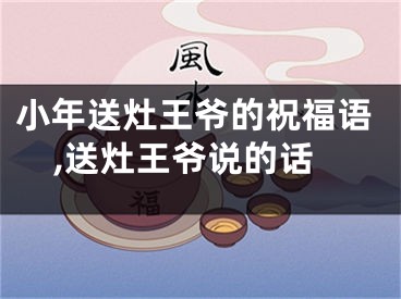 小年送灶王爷的祝福语,送灶王爷说的话