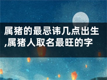 属猪的最忌讳几点出生,属猪人取名最旺的字