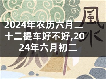 2024年农历六月二十二提车好不好,2024年六月初二