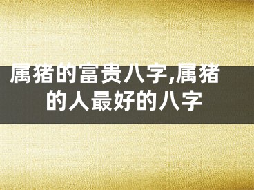 属猪的富贵八字,属猪的人最好的八字