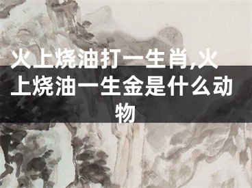 火上烧油打一生肖,火上烧油一生金是什么动物