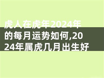 虎人在虎年2024年的每月运势如何,2024年属虎几月出生好