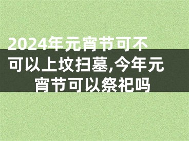 2024年元宵节可不可以上坟扫墓,今年元宵节可以祭祀吗
