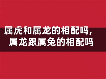 属虎和属龙的相配吗,属龙跟属兔的相配吗