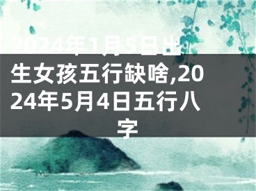 2024年1月5日出生女孩五行缺啥,2024年5月4日五行八字