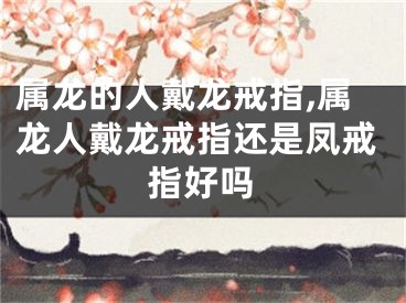 属龙的人戴龙戒指,属龙人戴龙戒指还是凤戒指好吗