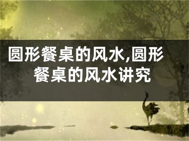 圆形餐桌的风水,圆形餐桌的风水讲究