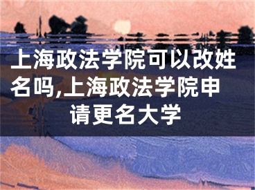 上海政法学院可以改姓名吗,上海政法学院申请更名大学