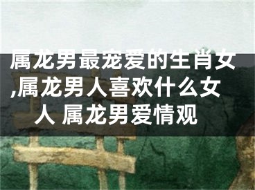 属龙男最宠爱的生肖女,属龙男人喜欢什么女人 属龙男爱情观