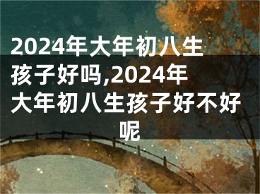 2024年大年初八生孩子好吗,2024年大年初八生孩子好不好呢