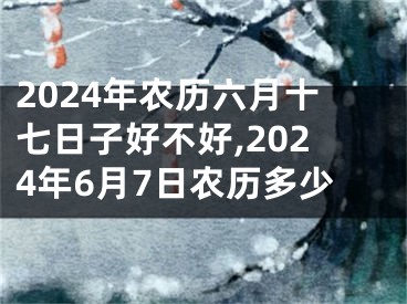 2024年农历六月十七日子好不好,2024年6月7日农历多少