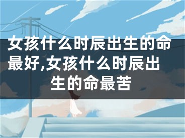 女孩什么时辰出生的命最好,女孩什么时辰出生的命最苦