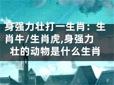身强力壮打一生肖：生肖牛/生肖虎,身强力壮的动物是什么生肖