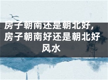 房子朝南还是朝北好,房子朝南好还是朝北好 风水