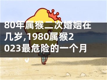 80年属猴二次婚姻在几岁,1980属猴2023最危险的一个月