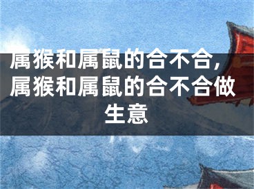 属猴和属鼠的合不合,属猴和属鼠的合不合做生意