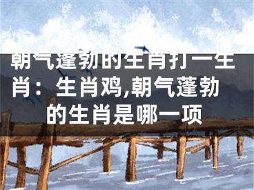 朝气蓬勃的生肖打一生肖：生肖鸡,朝气蓬勃的生肖是哪一项