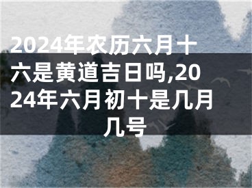 2024年农历六月十六是黄道吉日吗,2024年六月初十是几月几号