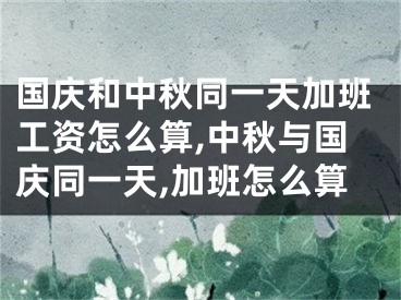 国庆和中秋同一天加班工资怎么算,中秋与国庆同一天,加班怎么算