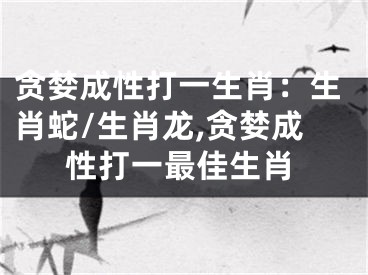 贪婪成性打一生肖：生肖蛇/生肖龙,贪婪成性打一最佳生肖