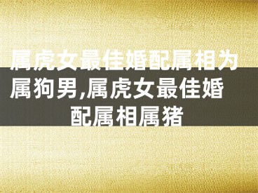 属虎女最佳婚配属相为属狗男,属虎女最佳婚配属相属猪