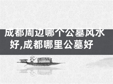 成都周边哪个公墓风水好,成都哪里公墓好