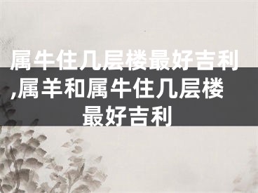 属牛住几层楼最好吉利,属羊和属牛住几层楼最好吉利
