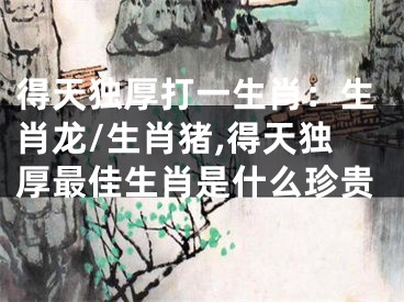 得天独厚打一生肖：生肖龙/生肖猪,得天独厚最佳生肖是什么珍贵