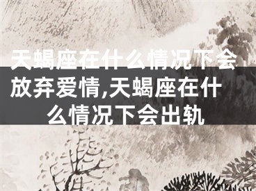 天蝎座在什么情况下会放弃爱情,天蝎座在什么情况下会出轨